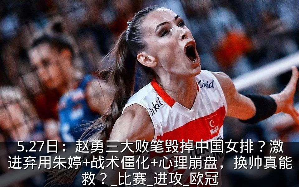 5.27日:赵勇三大败笔毁掉中国女排?激进弃用朱婷+战术僵化+心理崩盘,换帅真能救?_比赛_进攻_欧冠