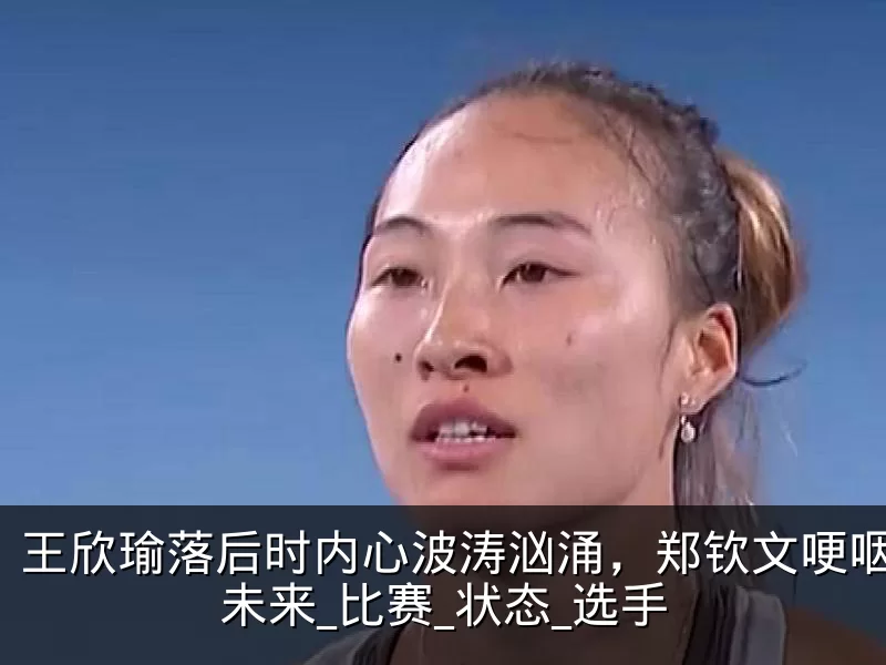 王欣瑜落后时内心波涛汹涌，郑钦文哽咽反思未来_比赛_状态_选手